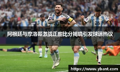 阿根廷与摩洛哥激战正酣比分揭晓引发球迷热议