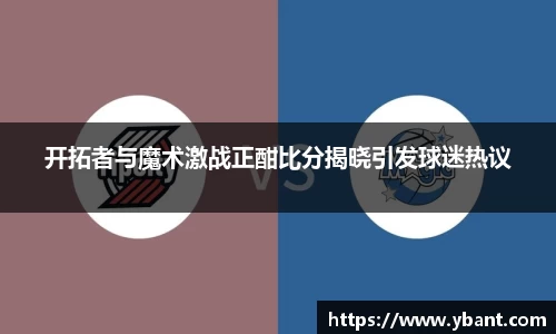 开拓者与魔术激战正酣比分揭晓引发球迷热议